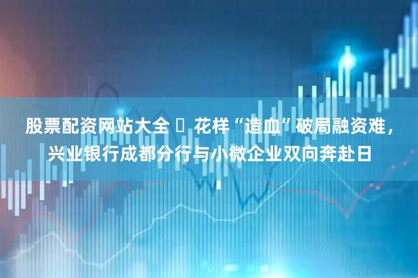 股票配资网站大全 ​花样“造血”破局融资难，兴业银行成都分行与小微企业双向奔赴日