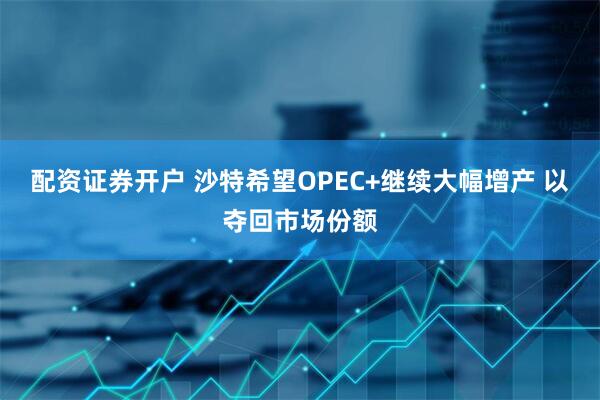 配资证券开户 沙特希望OPEC+继续大幅增产 以夺回市场份额