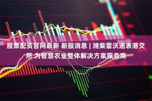 股票配资官网最新 新股消息 | 潍柴雷沃递表港交所 为智慧农业整体解决方案服务商