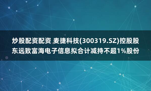 炒股配资配资 麦捷科技(300319.SZ)控股股东远致富海电子信息拟合计减持不超1%股份