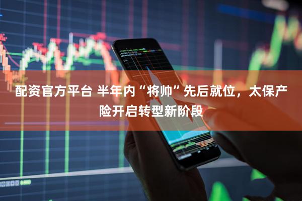 配资官方平台 半年内“将帅”先后就位，太保产险开启转型新阶段