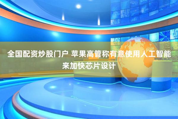 全国配资炒股门户 苹果高管称有意使用人工智能来加快芯片设计