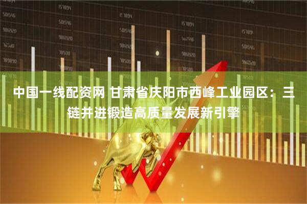中国一线配资网 甘肃省庆阳市西峰工业园区：三链并进锻造高质量发展新引擎