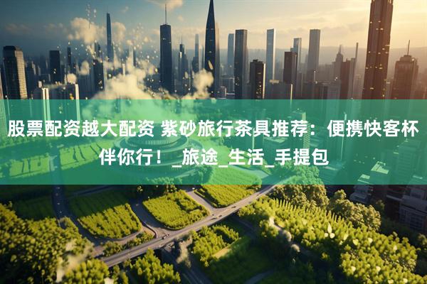 股票配资越大配资 紫砂旅行茶具推荐：便携快客杯伴你行！_旅途_生活_手提包