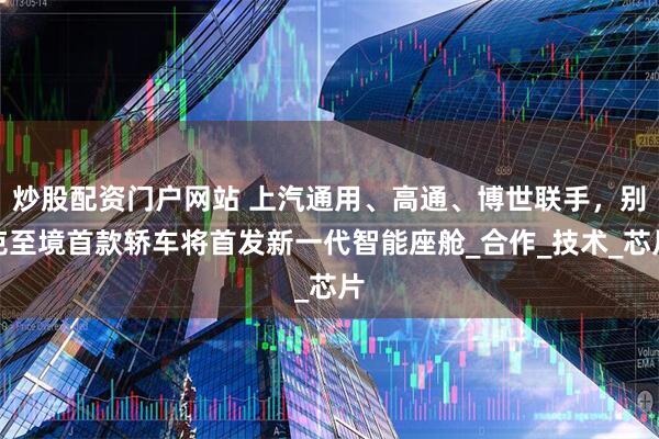 炒股配资门户网站 上汽通用、高通、博世联手，别克至境首款轿车将首发新一代智能座舱_合作_技术_芯片