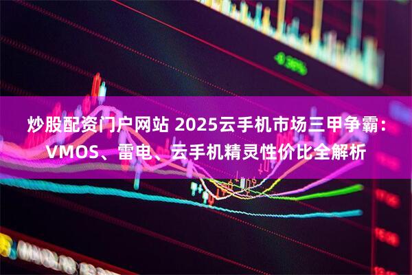 炒股配资门户网站 2025云手机市场三甲争霸：VMOS、雷电、云手机精灵性价比全解析