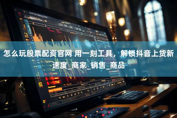 怎么玩股票配资官网 用一刻工具，解锁抖音上货新速度_商家_销售_商品