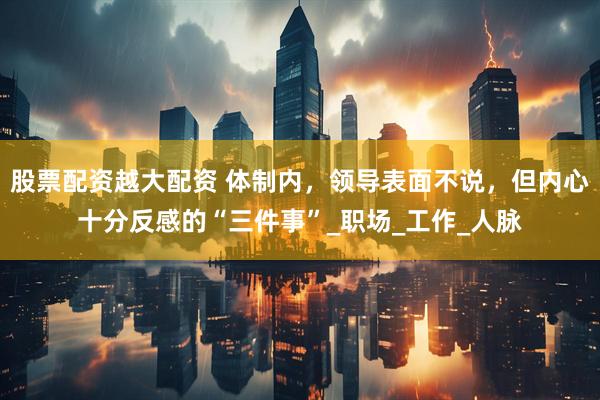 股票配资越大配资 体制内，领导表面不说，但内心十分反感的“三件事”_职场_工作_人脉