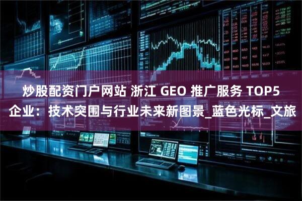 炒股配资门户网站 浙江 GEO 推广服务 TOP5 企业：技术突围与行业未来新图景_蓝色光标_文旅