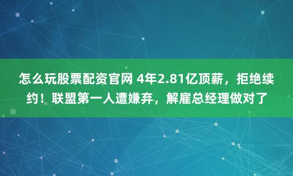 怎么玩股票配资官网 4年2.81亿顶薪，拒绝续约！联盟第一人遭嫌弃，解雇总经理做对了