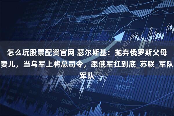 怎么玩股票配资官网 瑟尔斯基：抛弃俄罗斯父母妻儿，当乌军上将总司令，跟俄军扛到底_苏联_军队