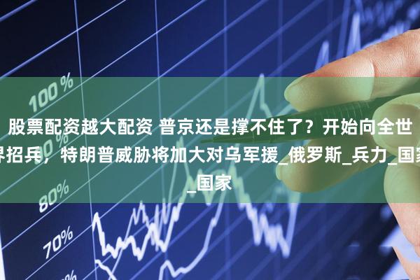 股票配资越大配资 普京还是撑不住了？开始向全世界招兵，特朗普威胁将加大对乌军援_俄罗斯_兵力_国家