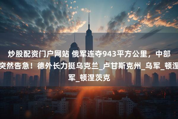 炒股配资门户网站 俄军连夺943平方公里，中部战线突然告急！德外长力挺乌克兰_卢甘斯克州_乌军_顿涅茨克