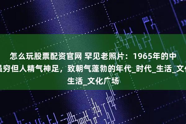 怎么玩股票配资官网 罕见老照片：1965年的中国，虽穷但人精气神足，致朝气蓬勃的年代_时代_生活_文化广场