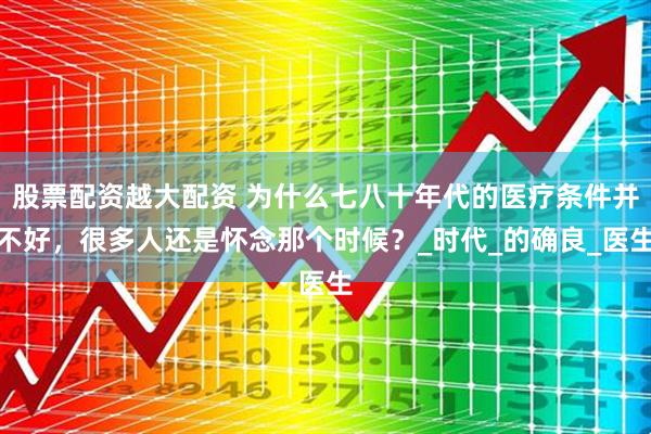 股票配资越大配资 为什么七八十年代的医疗条件并不好，很多人还是怀念那个时候？_时代_的确良_医生
