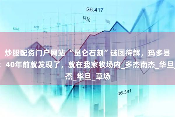 炒股配资门户网站 “昆仑石刻”谜团待解，玛多县牧民：40年前就发现了，就在我家牧场内_多杰南杰_华旦_草场