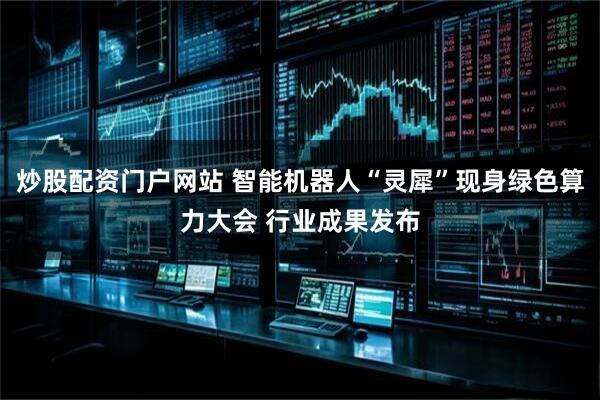 炒股配资门户网站 智能机器人“灵犀”现身绿色算力大会 行业成果发布