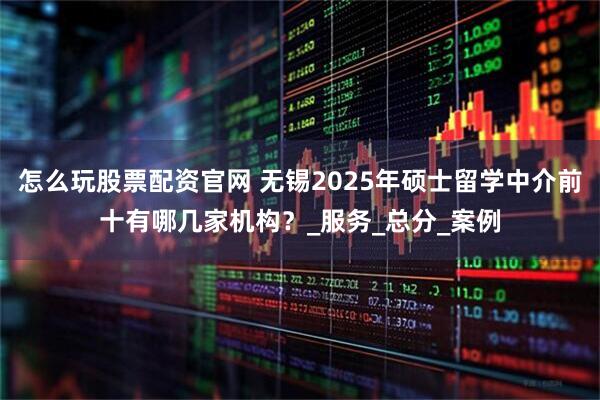 怎么玩股票配资官网 无锡2025年硕士留学中介前十有哪几家机构？_服务_总分_案例