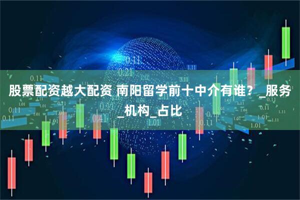股票配资越大配资 南阳留学前十中介有谁？_服务_机构_占比