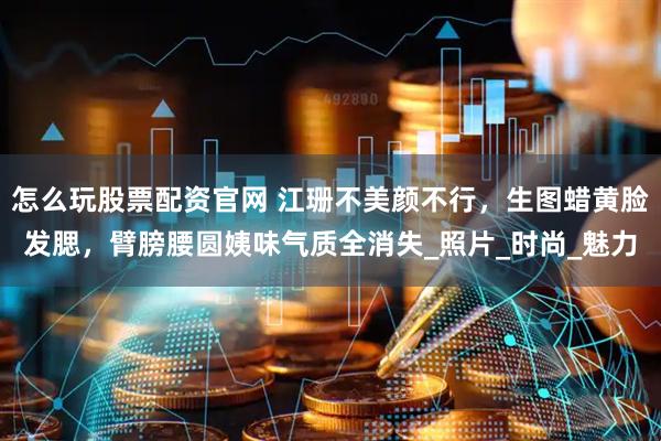 怎么玩股票配资官网 江珊不美颜不行，生图蜡黄脸发腮，臂膀腰圆姨味气质全消失_照片_时尚_魅力