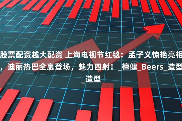 股票配资越大配资 上海电视节红毯：孟子义惊艳亮相，迪丽热巴全裹登场，魅力四射！_檀健_Beers_造型
