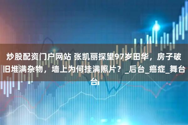炒股配资门户网站 张凯丽探望97岁田华，房子破旧堆满杂物，墙上为何挂满照片？_后台_癌症_舞台