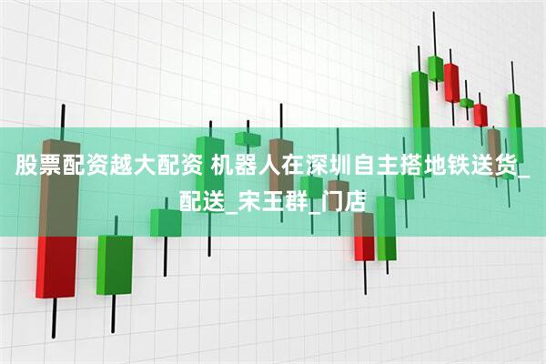 股票配资越大配资 机器人在深圳自主搭地铁送货_配送_宋王群_门店