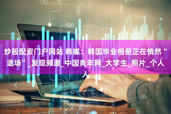 炒股配资门户网站 韩媒：韩国毕业相册正在悄然“退场”_发现频道_中国青年网_大学生_照片_个人