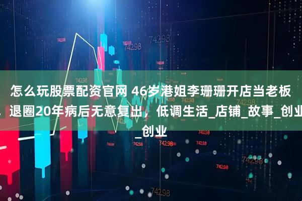 怎么玩股票配资官网 46岁港姐李珊珊开店当老板，退圈20年病后无意复出，低调生活_店铺_故事_创业