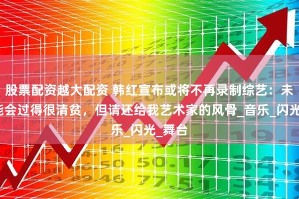 股票配资越大配资 韩红宣布或将不再录制综艺：未来可能会过得很清贫，但请还给我艺术家的风骨_音乐_闪光_舞台