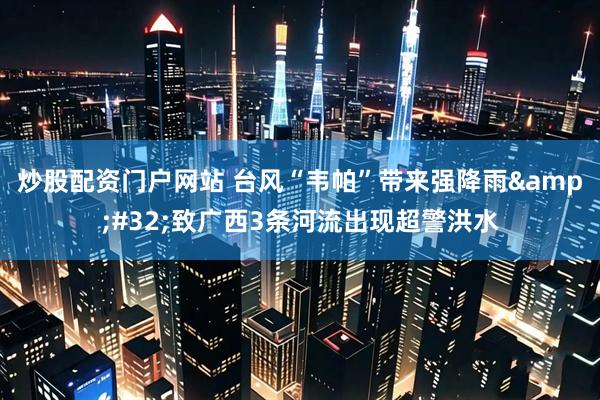 炒股配资门户网站 台风“韦帕”带来强降雨&#32;致广西3条河流出现超警洪水