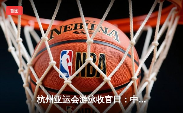 杭州亚运会游泳收官日：中国泳军豪取7金 张雨霏覃海洋加冕多金王