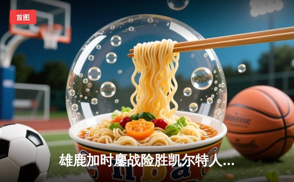 雄鹿加时鏖战险胜凯尔特人，字母哥44分利拉德关键三分定乾坤