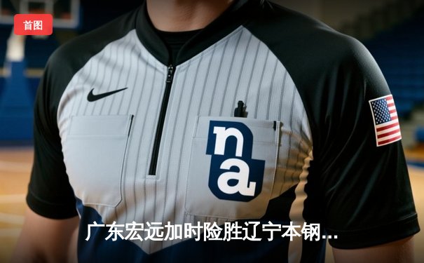 广东宏远加时险胜辽宁本钢，胡明轩35分创个人生涯新高