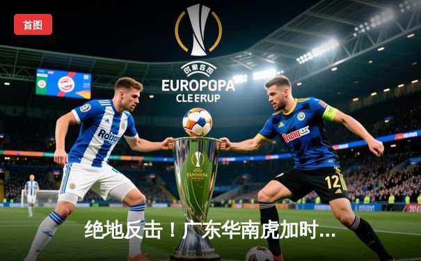 绝地反击！广东华南虎加时险胜辽宁飞豹，总决赛悬念再起
