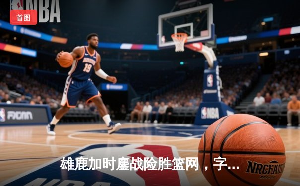 雄鹿加时鏖战险胜篮网，字母哥44分主宰关键时刻