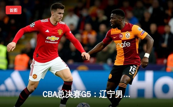 CBA总决赛G5：辽宁男篮加时险胜广东，成功卫冕总冠军