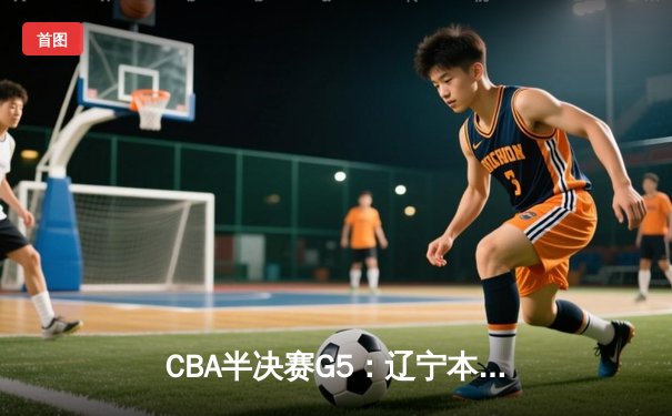 CBA半决赛G5：辽宁本钢加时逆转广东宏远 张镇麟34分创生涯新高
